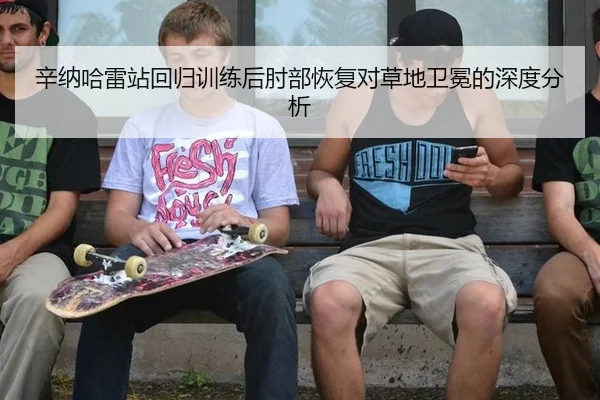 辛纳哈雷站回归训练后肘部恢复对草地卫冕的深度分析